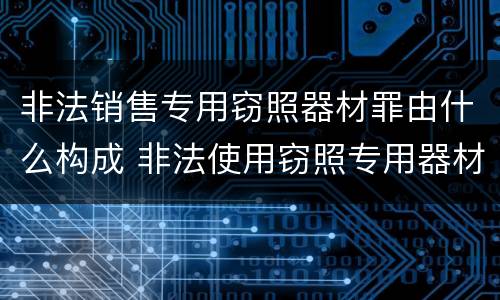 非法销售专用窃照器材罪由什么构成 非法使用窃照专用器材罪