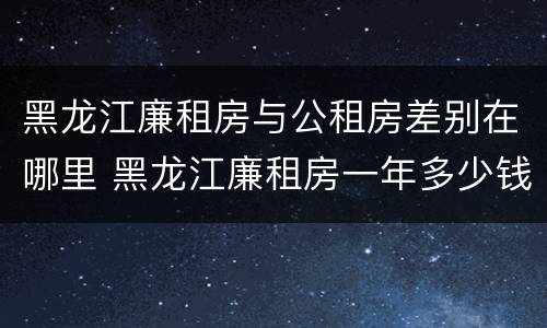 黑龙江廉租房与公租房差别在哪里 黑龙江廉租房一年多少钱