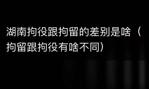 湖南拘役跟拘留的差别是啥（拘留跟拘役有啥不同）