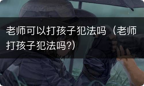 老师可以打孩子犯法吗（老师打孩子犯法吗?）