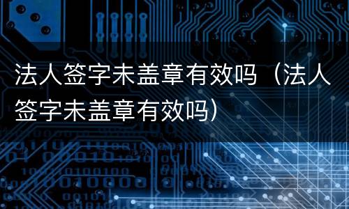 法人签字未盖章有效吗（法人签字未盖章有效吗）