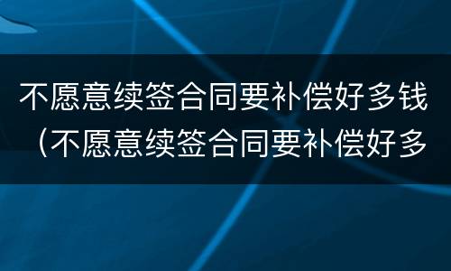 不愿意续签合同要补偿好多钱（不愿意续签合同要补偿好多钱怎么办）