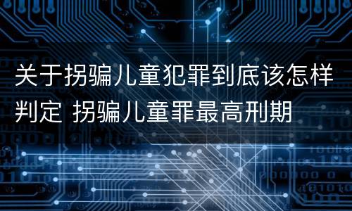 关于拐骗儿童犯罪到底该怎样判定 拐骗儿童罪最高刑期