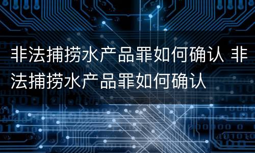 非法捕捞水产品罪如何确认 非法捕捞水产品罪如何确认