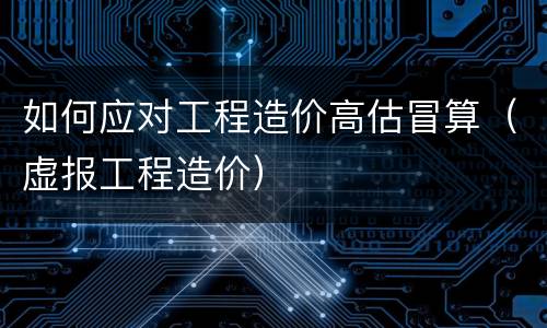 如何应对工程造价高估冒算（虚报工程造价）