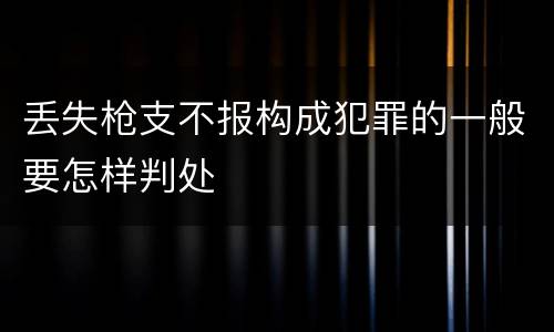 丢失枪支不报构成犯罪的一般要怎样判处