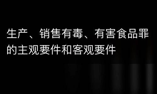 生产、销售有毒、有害食品罪的主观要件和客观要件