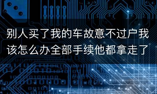 别人买了我的车故意不过户我该怎么办全部手续他都拿走了