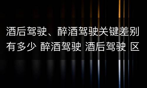 酒后驾驶、醉酒驾驶关键差别有多少 醉酒驾驶 酒后驾驶 区别