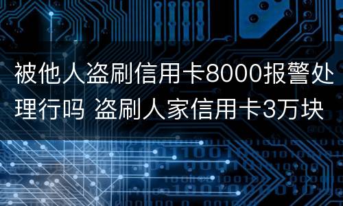 被他人盗刷信用卡8000报警处理行吗 盗刷人家信用卡3万块钱人家报警会怎么样