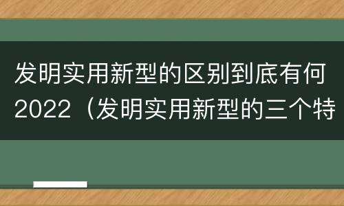 发明实用新型的区别到底有何2022（发明实用新型的三个特点）