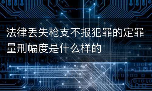 法律丢失枪支不报犯罪的定罪量刑幅度是什么样的