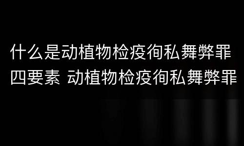 什么是动植物检疫徇私舞弊罪四要素 动植物检疫徇私舞弊罪是故意犯罪正确还是错误