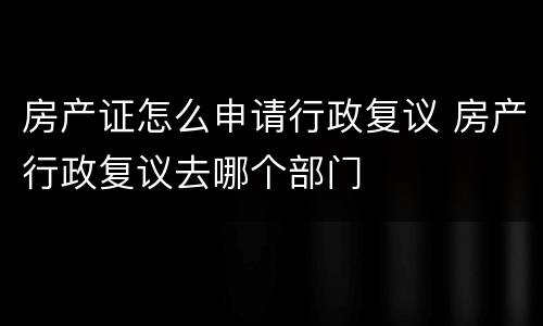 房产证怎么申请行政复议 房产行政复议去哪个部门