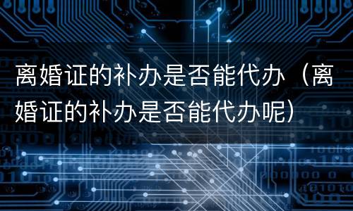 离婚证的补办是否能代办（离婚证的补办是否能代办呢）