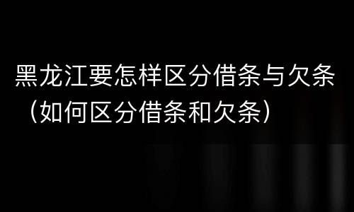 黑龙江要怎样区分借条与欠条（如何区分借条和欠条）