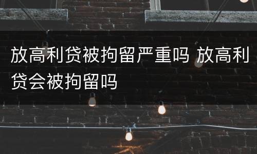 放高利贷被拘留严重吗 放高利贷会被拘留吗