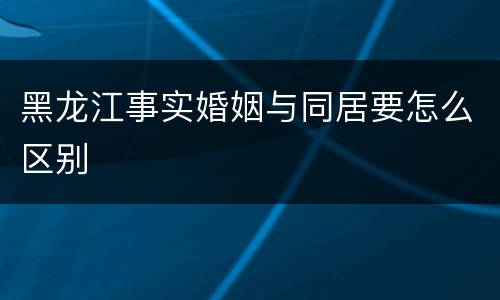 黑龙江事实婚姻与同居要怎么区别