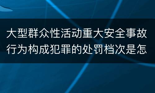 大型群众性活动重大安全事故行为构成犯罪的处罚档次是怎样的