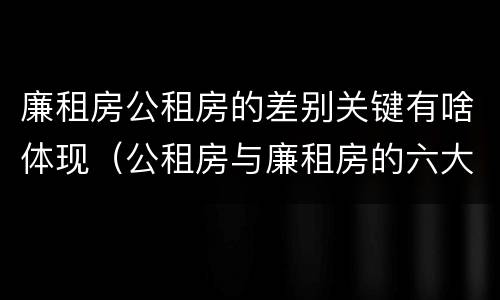 廉租房公租房的差别关键有啥体现（公租房与廉租房的六大区别）