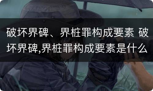 破坏界碑、界桩罪构成要素 破坏界碑,界桩罪构成要素是什么