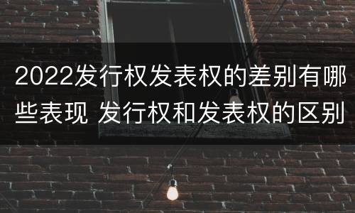 2022发行权发表权的差别有哪些表现 发行权和发表权的区别