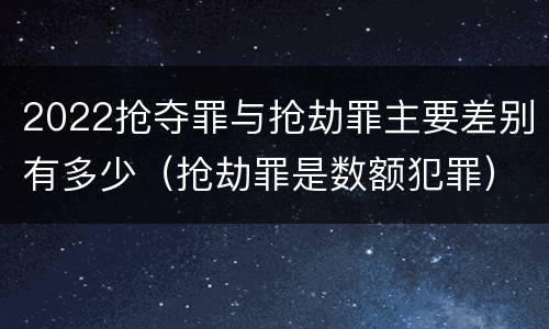 2022抢夺罪与抢劫罪主要差别有多少（抢劫罪是数额犯罪）