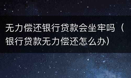 无力偿还银行贷款会坐牢吗（银行贷款无力偿还怎么办）