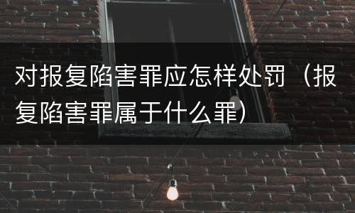 对报复陷害罪应怎样处罚（报复陷害罪属于什么罪）