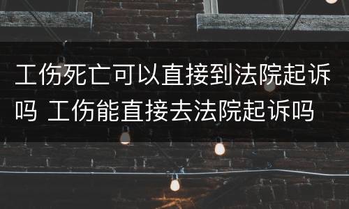 工伤死亡可以直接到法院起诉吗 工伤能直接去法院起诉吗