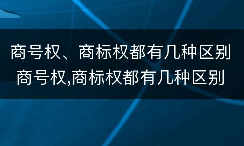 商号权、商标权都有几种区别 商号权,商标权都有几种区别是什么