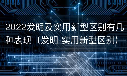2022发明及实用新型区别有几种表现（发明 实用新型区别）