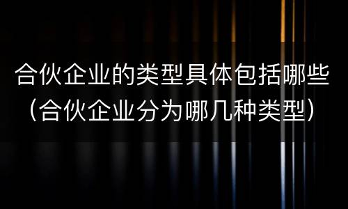 合伙企业的类型具体包括哪些（合伙企业分为哪几种类型）