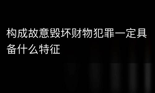 构成故意毁坏财物犯罪一定具备什么特征