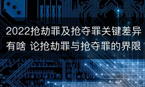 2022抢劫罪及抢夺罪关键差异有啥 论抢劫罪与抢夺罪的界限