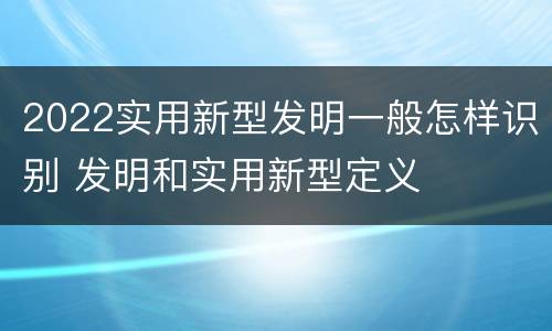 2022实用新型发明一般怎样识别 发明和实用新型定义