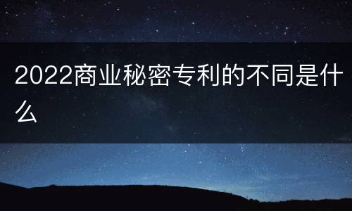 2022商业秘密专利的不同是什么