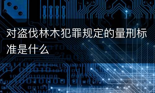 对盗伐林木犯罪规定的量刑标准是什么