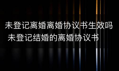 未登记离婚离婚协议书生效吗 未登记结婚的离婚协议书