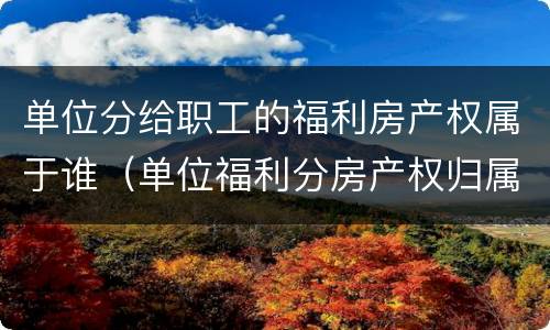 单位分给职工的福利房产权属于谁（单位福利分房产权归属）