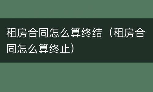 租房合同怎么算终结（租房合同怎么算终止）
