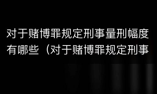 对于赌博罪规定刑事量刑幅度有哪些（对于赌博罪规定刑事量刑幅度有哪些标准）