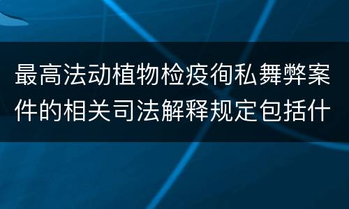 最高法动植物检疫徇私舞弊案件的相关司法解释规定包括什么内容