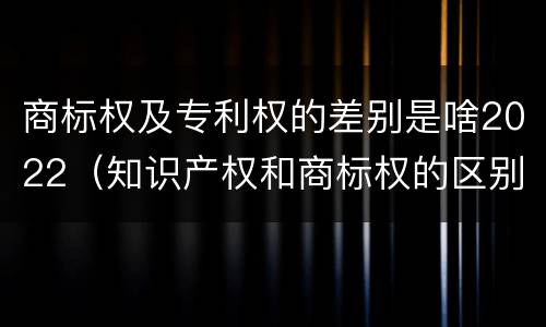 商标权及专利权的差别是啥2022（知识产权和商标权的区别）