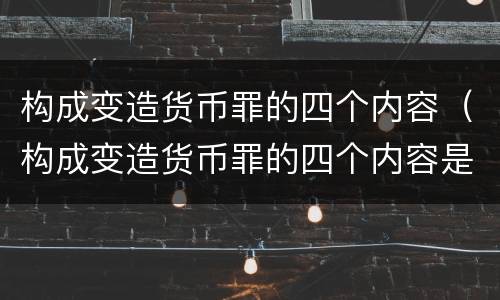 构成变造货币罪的四个内容（构成变造货币罪的四个内容是）