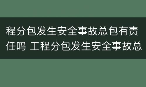 程分包发生安全事故总包有责任吗 工程分包发生安全事故总包有责任吗