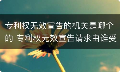专利权无效宣告的机关是哪个的 专利权无效宣告请求由谁受理