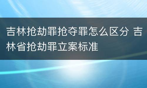 吉林抢劫罪抢夺罪怎么区分 吉林省抢劫罪立案标准