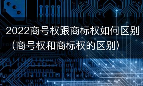2022商号权跟商标权如何区别（商号权和商标权的区别）