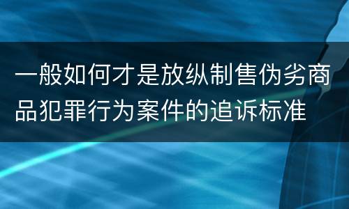 一般如何才是放纵制售伪劣商品犯罪行为案件的追诉标准